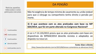 DA PENSÃO
Não há exigência de tempo mínimo de casamento ou união estável
para que o cônjuge ou companheiro tenha direito à pensão por
morte.
3) O que acontece com os atos praticados com base na MP
664/2014, que foi em parte alterada no Congresso Nacional?
A Lei n.º 13.135/2015 previu que os atos praticados com base em
dispositivos da MP664/2014 deverão revistos e adaptados ao
disposto na nova Lei.
Fonte: Dizer o Direito
(http://www.dizerodireito.com.br/2015/06/breves-comentarios-as-alteracoes.html)
 