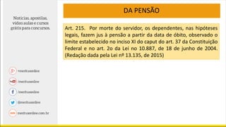 DA PENSÃO
Art. 215. Por morte do servidor, os dependentes, nas hipóteses
legais, fazem jus à pensão a partir da data de óbito, observado o
limite estabelecido no inciso XI do caput do art. 37 da Constituição
Federal e no art. 2o da Lei no 10.887, de 18 de junho de 2004.
(Redação dada pela Lei nº 13.135, de 2015)
 