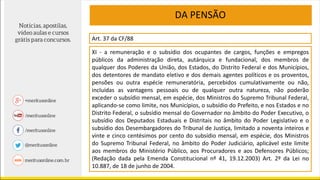 DA PENSÃO
Art. 37 da CF/88
XI - a remuneração e o subsídio dos ocupantes de cargos, funções e empregos
públicos da administração direta, autárquica e fundacional, dos membros de
qualquer dos Poderes da União, dos Estados, do Distrito Federal e dos Municípios,
dos detentores de mandato eletivo e dos demais agentes políticos e os proventos,
pensões ou outra espécie remuneratória, percebidos cumulativamente ou não,
incluídas as vantagens pessoais ou de qualquer outra natureza, não poderão
exceder o subsídio mensal, em espécie, dos Ministros do Supremo Tribunal Federal,
aplicando-se como limite, nos Municípios, o subsídio do Prefeito, e nos Estados e no
Distrito Federal, o subsídio mensal do Governador no âmbito do Poder Executivo, o
subsídio dos Deputados Estaduais e Distritais no âmbito do Poder Legislativo e o
subsídio dos Desembargadores do Tribunal de Justiça, limitado a noventa inteiros e
vinte e cinco centésimos por cento do subsídio mensal, em espécie, dos Ministros
do Supremo Tribunal Federal, no âmbito do Poder Judiciário, aplicável este limite
aos membros do Ministério Público, aos Procuradores e aos Defensores Públicos;
(Redação dada pela Emenda Constitucional nº 41, 19.12.2003) Art. 2º da Lei no
10.887, de 18 de junho de 2004.
 