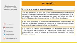 DA PENSÃO
Art. 2º da Lei no 10.887, de 18 de junho de 2004.
"Art. 2º A contribuição da União, dos Estados, do Distrito Federal e dos Municípios,
incluídas suas autarquias e fundações, aos regimes próprios de previdência social a
que estejam vinculados seus servidores não poderá ser inferior ao valor da
contribuição do servidor ativo, nem superior ao dobro desta contribuição.
§ 1º A União, os Estados, o Distrito Federal e os Municípios são responsáveis pela
cobertura de eventuais insuficiências financeiras do respectivo regime próprio,
decorrentes do pagamento de benefícios previdenciários.
§ 2º A União, os Estados, o Distrito Federal e os Municípios publicarão, até 30
(trinta) dias após o encerramento de cada bimestre, demonstrativo financeiro e
orçamentário da receita e despesa previdenciárias acumuladas no exercício
financeiro em curso.
 