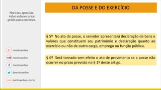 § 5º No ato da posse, o servidor apresentará declaração de bens e
valores que constituem seu patrimônio e declaração quanto ao
exercício ou não de outro cargo, emprego ou função pública.
§ 6º Será tornado sem efeito o ato de provimento se a posse não
ocorrer no prazo previsto no § 1º deste artigo.
DA POSSE E DO EXERCÍCIO
 