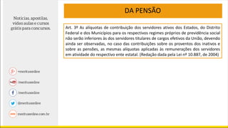 DA PENSÃO
Art. 3º As alíquotas de contribuição dos servidores ativos dos Estados, do Distrito
Federal e dos Municípios para os respectivos regimes próprios de previdência social
não serão inferiores às dos servidores titulares de cargos efetivos da União, devendo
ainda ser observadas, no caso das contribuições sobre os proventos dos inativos e
sobre as pensões, as mesmas alíquotas aplicadas às remunerações dos servidores
em atividade do respectivo ente estatal. (Redação dada pela Lei nº 10.887, de 2004)
 