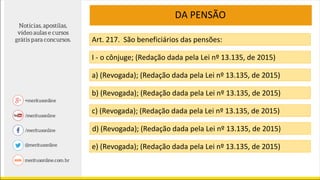 DA PENSÃO
Art. 217. São beneficiários das pensões:
I - o cônjuge; (Redação dada pela Lei nº 13.135, de 2015)
a) (Revogada); (Redação dada pela Lei nº 13.135, de 2015)
b) (Revogada); (Redação dada pela Lei nº 13.135, de 2015)
c) (Revogada); (Redação dada pela Lei nº 13.135, de 2015)
d) (Revogada); (Redação dada pela Lei nº 13.135, de 2015)
e) (Revogada); (Redação dada pela Lei nº 13.135, de 2015)
 