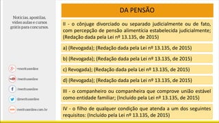 DA PENSÃO
II - o cônjuge divorciado ou separado judicialmente ou de fato,
com percepção de pensão alimentícia estabelecida judicialmente;
(Redação dada pela Lei nº 13.135, de 2015)
a) (Revogada); (Redação dada pela Lei nº 13.135, de 2015)
b) (Revogada); (Redação dada pela Lei nº 13.135, de 2015)
c) Revogada); (Redação dada pela Lei nº 13.135, de 2015)
d) (Revogada); (Redação dada pela Lei nº 13.135, de 2015)
III - o companheiro ou companheira que comprove união estável
como entidade familiar; (Incluído pela Lei nº 13.135, de 2015)
IV - o filho de qualquer condição que atenda a um dos seguintes
requisitos: (Incluído pela Lei nº 13.135, de 2015)
 