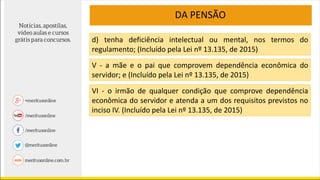 DA PENSÃO
d) tenha deficiência intelectual ou mental, nos termos do
regulamento; (Incluído pela Lei nº 13.135, de 2015)
V - a mãe e o pai que comprovem dependência econômica do
servidor; e (Incluído pela Lei nº 13.135, de 2015)
VI - o irmão de qualquer condição que comprove dependência
econômica do servidor e atenda a um dos requisitos previstos no
inciso IV. (Incluído pela Lei nº 13.135, de 2015)
 