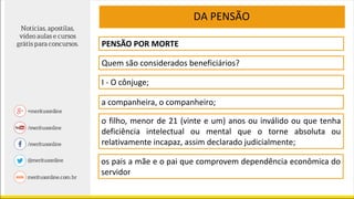 DA PENSÃO
PENSÃO POR MORTE
Quem são considerados beneficiários?
I - O cônjuge;
a companheira, o companheiro;
o filho, menor de 21 (vinte e um) anos ou inválido ou que tenha
deficiência intelectual ou mental que o torne absoluta ou
relativamente incapaz, assim declarado judicialmente;
os pais a mãe e o pai que comprovem dependência econômica do
servidor
 