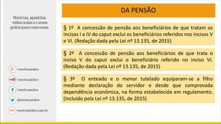 DA PENSÃO
§ 1º A concessão de pensão aos beneficiários de que tratam os
incisos I a IV do caput exclui os beneficiários referidos nos incisos V
e VI. (Redação dada pela Lei nº 13.135, de 2015)
§ 2º A concessão de pensão aos beneficiários de que trata o
inciso V do caput exclui o beneficiário referido no inciso VI.
(Redação dada pela Lei nº 13.135, de 2015)
§ 3º O enteado e o menor tutelado equiparam-se a filho
mediante declaração do servidor e desde que comprovada
dependência econômica, na forma estabelecida em regulamento.
(Incluído pela Lei nº 13.135, de 2015)
 