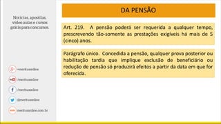 DA PENSÃO
Art. 219. A pensão poderá ser requerida a qualquer tempo,
prescrevendo tão-somente as prestações exigíveis há mais de 5
(cinco) anos.
Parágrafo único. Concedida a pensão, qualquer prova posterior ou
habilitação tardia que implique exclusão de beneficiário ou
redução de pensão só produzirá efeitos a partir da data em que for
oferecida.
 