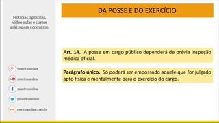 Art. 14. A posse em cargo público dependerá de prévia inspeção
médica oficial.
Parágrafo único. Só poderá ser empossado aquele que for julgado
apto física e mentalmente para o exercício do cargo.
DA POSSE E DO EXERCÍCIO
 