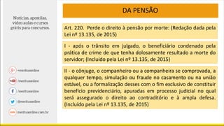 DA PENSÃO
Art. 220. Perde o direito à pensão por morte: (Redação dada pela
Lei nº 13.135, de 2015)
I - após o trânsito em julgado, o beneficiário condenado pela
prática de crime de que tenha dolosamente resultado a morte do
servidor; (Incluído pela Lei nº 13.135, de 2015)
II - o cônjuge, o companheiro ou a companheira se comprovada, a
qualquer tempo, simulação ou fraude no casamento ou na união
estável, ou a formalização desses com o fim exclusivo de constituir
benefício previdenciário, apuradas em processo judicial no qual
será assegurado o direito ao contraditório e à ampla defesa.
(Incluído pela Lei nº 13.135, de 2015)
 