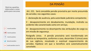 DA PENSÃO
Art. 221. Será concedida pensão provisória por morte presumida
do servidor, nos seguintes casos:
I - declaração de ausência, pela autoridade judiciária competente;
II - desaparecimento em desabamento, inundação, incêndio ou
acidente não caracterizado como em serviço;
III - desaparecimento no desempenho das atribuições do cargo ou
em missão de segurança.
Parágrafo único. A pensão provisória será transformada em
vitalícia ou temporária, conforme o caso, decorridos 5 (cinco) anos
de sua vigência, ressalvado o eventual reaparecimento do
servidor, hipótese em que o benefício será automaticamente
cancelado.
 