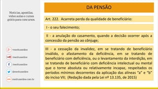 DA PENSÃO
Art. 222. Acarreta perda da qualidade de beneficiário:
I - o seu falecimento;
II - a anulação do casamento, quando a decisão ocorrer após a
concessão da pensão ao cônjuge;
III - a cessação da invalidez, em se tratando de beneficiário
inválido, o afastamento da deficiência, em se tratando de
beneficiário com deficiência, ou o levantamento da interdição, em
se tratando de beneficiário com deficiência intelectual ou mental
que o torne absoluta ou relativamente incapaz, respeitados os
períodos mínimos decorrentes da aplicação das alíneas “a” e “b”
do inciso VII; (Redação dada pela Lei nº 13.135, de 2015)
 