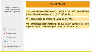 DA PENSÃO
IV - o implemento da idade de 21 (vinte e um) anos, pelo filho ou
irmão; (Redação dada pela Lei nº 13.135, de 2015)
V - a acumulação de pensão na forma do art. 225;
VII - em relação aos beneficiários de que tratam os incisos I a III do
caput do art. 217: (Incluído pela Lei nº 13.135, de 2015)
 