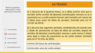 DA PENSÃO
b) o decurso dos seguintes períodos, estabelecidos de acordo com
a idade do pensionista na data de óbito do servidor, depois de
vertidas 18 (dezoito) contribuições mensais e pelo menos 2 (dois)
anos após o início do casamento ou da união estável: (Incluído
pela Lei nº 13.135, de 2015)
a) o decurso de 4 (quatro) meses, se o óbito ocorrer sem que o
servidor tenha vertido 18 (dezoito) contribuições mensais ou se o
casamento ou a união estável tiverem sido iniciados em menos de
2 (dois) anos antes do óbito do servidor; (Incluído pela Lei nº
13.135, de 2015)
mínimo 18 meses de contribuição;
mínimo dois anos de união estável.
 