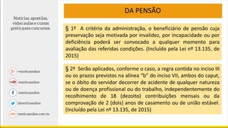 DA PENSÃO
§ 2º Serão aplicados, conforme o caso, a regra contida no inciso III
ou os prazos previstos na alínea “b” do inciso VII, ambos do caput,
se o óbito do servidor decorrer de acidente de qualquer natureza
ou de doença profissional ou do trabalho, independentemente do
recolhimento de 18 (dezoito) contribuições mensais ou da
comprovação de 2 (dois) anos de casamento ou de união estável.
(Incluído pela Lei nº 13.135, de 2015)
§ 1º A critério da administração, o beneficiário de pensão cuja
preservação seja motivada por invalidez, por incapacidade ou por
deficiência poderá ser convocado a qualquer momento para
avaliação das referidas condições. (Incluído pela Lei nº 13.135, de
2015)
 