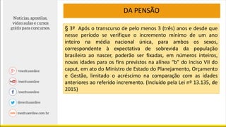 DA PENSÃO
§ 3º Após o transcurso de pelo menos 3 (três) anos e desde que
nesse período se verifique o incremento mínimo de um ano
inteiro na média nacional única, para ambos os sexos,
correspondente à expectativa de sobrevida da população
brasileira ao nascer, poderão ser fixadas, em números inteiros,
novas idades para os fins previstos na alínea “b” do inciso VII do
caput, em ato do Ministro de Estado do Planejamento, Orçamento
e Gestão, limitado o acréscimo na comparação com as idades
anteriores ao referido incremento. (Incluído pela Lei nº 13.135, de
2015)
 