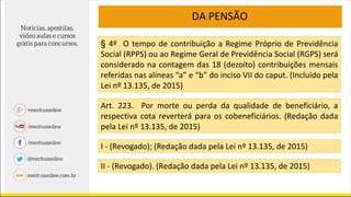 DA PENSÃO
§ 4º O tempo de contribuição a Regime Próprio de Previdência
Social (RPPS) ou ao Regime Geral de Previdência Social (RGPS) será
considerado na contagem das 18 (dezoito) contribuições mensais
referidas nas alíneas “a” e “b” do inciso VII do caput. (Incluído pela
Lei nº 13.135, de 2015)
Art. 223. Por morte ou perda da qualidade de beneficiário, a
respectiva cota reverterá para os cobeneficiários. (Redação dada
pela Lei nº 13.135, de 2015)
I - (Revogado); (Redação dada pela Lei nº 13.135, de 2015)
II - (Revogado). (Redação dada pela Lei nº 13.135, de 2015)
 