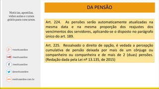 DA PENSÃO
Art. 224. As pensões serão automaticamente atualizadas na
mesma data e na mesma proporção dos reajustes dos
vencimentos dos servidores, aplicando-se o disposto no parágrafo
único do art. 189.
Art. 225. Ressalvado o direito de opção, é vedada a percepção
cumulativa de pensão deixada por mais de um cônjuge ou
companheiro ou companheira e de mais de 2 (duas) pensões.
(Redação dada pela Lei nº 13.135, de 2015)
 