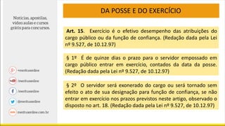 Art. 15. Exercício é o efetivo desempenho das atribuições do
cargo público ou da função de confiança. (Redação dada pela Lei
nº 9.527, de 10.12.97)
§ 1º É de quinze dias o prazo para o servidor empossado em
cargo público entrar em exercício, contados da data da posse.
(Redação dada pela Lei nº 9.527, de 10.12.97)
§ 2º O servidor será exonerado do cargo ou será tornado sem
efeito o ato de sua designação para função de confiança, se não
entrar em exercício nos prazos previstos neste artigo, observado o
disposto no art. 18. (Redação dada pela Lei nº 9.527, de 10.12.97)
DA POSSE E DO EXERCÍCIO
 