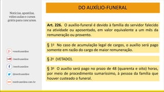 DO AUXÍLIO-FUNERAL
Art. 226. O auxílio-funeral é devido à família do servidor falecido
na atividade ou aposentado, em valor equivalente a um mês da
remuneração ou provento.
§ 1o No caso de acumulação legal de cargos, o auxílio será pago
somente em razão do cargo de maior remuneração.
§ 2o (VETADO).
§ 3o O auxílio será pago no prazo de 48 (quarenta e oito) horas,
por meio de procedimento sumaríssimo, à pessoa da família que
houver custeado o funeral.
 