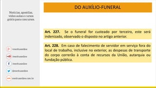 DO AUXÍLIO-FUNERAL
Art. 227. Se o funeral for custeado por terceiro, este será
indenizado, observado o disposto no artigo anterior.
Art. 228. Em caso de falecimento de servidor em serviço fora do
local de trabalho, inclusive no exterior, as despesas de transporte
do corpo correrão à conta de recursos da União, autarquia ou
fundação pública.
 
