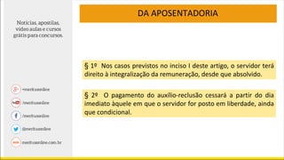 DA APOSENTADORIA
§ 1º Nos casos previstos no inciso I deste artigo, o servidor terá
direito à integralização da remuneração, desde que absolvido.
§ 2º O pagamento do auxílio-reclusão cessará a partir do dia
imediato àquele em que o servidor for posto em liberdade, ainda
que condicional.
 