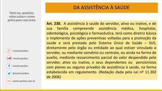 DA ASSISTÊNCIA À SAÚDE
Art. 230. A assistência à saúde do servidor, ativo ou inativo, e de
sua família compreende assistência médica, hospitalar,
odontológica, psicológica e farmacêutica, terá como diretriz básica
o implemento de ações preventivas voltadas para a promoção da
saúde e será prestada pelo Sistema Único de Saúde – SUS,
diretamente pelo órgão ou entidade ao qual estiver vinculado o
servidor, ou mediante convênio ou contrato, ou ainda na forma de
auxílio, mediante ressarcimento parcial do valor despendido pelo
servidor, ativo ou inativo, e seus dependentes ou pensionistas
com planos ou seguros privados de assistência à saúde, na forma
estabelecida em regulamento. (Redação dada pela Lei nº 11.302
de 2006)
 
