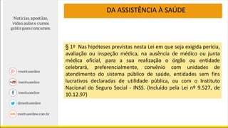 § 1º Nas hipóteses previstas nesta Lei em que seja exigida perícia,
avaliação ou inspeção médica, na ausência de médico ou junta
médica oficial, para a sua realização o órgão ou entidade
celebrará, preferencialmente, convênio com unidades de
atendimento do sistema público de saúde, entidades sem fins
lucrativos declaradas de utilidade pública, ou com o Instituto
Nacional do Seguro Social - INSS. (Incluído pela Lei nº 9.527, de
10.12.97)
DA ASSISTÊNCIA À SAÚDE
 
