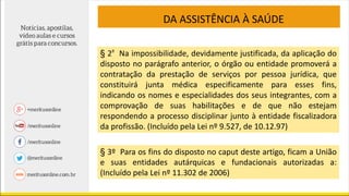 § 2º Na impossibilidade, devidamente justificada, da aplicação do
disposto no parágrafo anterior, o órgão ou entidade promoverá a
contratação da prestação de serviços por pessoa jurídica, que
constituirá junta médica especificamente para esses fins,
indicando os nomes e especialidades dos seus integrantes, com a
comprovação de suas habilitações e de que não estejam
respondendo a processo disciplinar junto à entidade fiscalizadora
da profissão. (Incluído pela Lei nº 9.527, de 10.12.97)
§ 3º Para os fins do disposto no caput deste artigo, ficam a União
e suas entidades autárquicas e fundacionais autorizadas a:
(Incluído pela Lei nº 11.302 de 2006)
DA ASSISTÊNCIA À SAÚDE
 