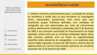 I - celebrar convênios exclusivamente para a prestação de serviços
de assistência à saúde para os seus servidores ou empregados
ativos, aposentados, pensionistas, bem como para seus
respectivos grupos familiares definidos, com entidades de
autogestão por elas patrocinadas por meio de instrumentos
jurídicos efetivamente celebrados e publicados até 12 de fevereiro
de 2006 e que possuam autorização de funcionamento do órgão
regulador, sendo certo que os convênios celebrados depois dessa
data somente poderão sê-lo na forma da regulamentação
específica sobre patrocínio de autogestões, a ser publicada pelo
mesmo órgão regulador, no prazo de 180 (cento e oitenta) dias da
vigência desta Lei, normas essas também aplicáveis aos convênios
existentes até 12 de fevereiro de 2006;
DA ASSISTÊNCIA À SAÚDE
 