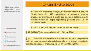 II - contratar, mediante licitação, na forma da Lei no 8.666, de
21 de junho de 1993, operadoras de planos e seguros
privados de assistência à saúde que possuam autorização de
funcionamento do órgão regulador; (Incluído pela Lei nº
11.302 de 2006)
III - (VETADO) (Incluído pela Lei nº 11.302 de 2006)
§ 4º (VETADO) (Incluído pela Lei nº 11.302 de 2006)
§ 5º O valor do ressarcimento fica limitado ao total despendido
pelo servidor ou pensionista civil com plano ou seguro privado de
assistência à saúde. (Incluído pela Lei nº 11.302 de 2006)
DA ASSISTÊNCIA À SAÚDE
 