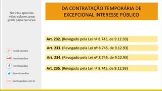 DA CONTRATAÇÃO TEMPORÁRIA DE
EXCEPCIONAL INTERESSE PÚBLICO
Art. 232. (Revogado pela Lei nº 8.745, de 9.12.93)
Art. 233. (Revogado pela Lei nº 8.745, de 9.12.93)
Art. 234. (Revogado pela Lei nº 8.745, de 9.12.93)
Art. 235. (Revogado pela Lei nº 8.745, de 9.12.93)
 