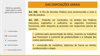 DAS DISPOSIÇÕES GERAIS
Art. 236. O Dia do Servidor Público será comemorado a vinte e
oito de outubro.
Art. 237. Poderão ser instituídos, no âmbito dos Poderes
Executivo, Legislativo e Judiciário, os seguintes incentivos
funcionais, além daqueles já previstos nos respectivos planos de
carreira:
I - prêmios pela apresentação de idéias, inventos ou trabalhos
que favoreçam o aumento de produtividade e a redução dos
custos operacionais;
II - concessão de medalhas, diplomas de honra ao mérito,
condecoração e elogio.
 
