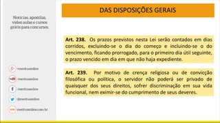 DAS DISPOSIÇÕES GERAIS
Art. 238. Os prazos previstos nesta Lei serão contados em dias
corridos, excluindo-se o dia do começo e incluindo-se o do
vencimento, ficando prorrogado, para o primeiro dia útil seguinte,
o prazo vencido em dia em que não haja expediente.
Art. 239. Por motivo de crença religiosa ou de convicção
filosófica ou política, o servidor não poderá ser privado de
quaisquer dos seus direitos, sofrer discriminação em sua vida
funcional, nem eximir-se do cumprimento de seus deveres.
 