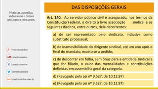 DAS DISPOSIÇÕES GERAIS
Art. 240. Ao servidor público civil é assegurado, nos termos da
Constituição Federal, o direito à livre associação sindical e os
seguintes direitos, entre outros, dela decorrentes:
a) de ser representado pelo sindicato, inclusive como
substituto processual;
b) de inamovibilidade do dirigente sindical, até um ano após o
final do mandato, exceto se a pedido;
c) de descontar em folha, sem ônus para a entidade sindical a
que for filiado, o valor das mensalidades e contribuições
definidas em assembléia geral da categoria.
d) (Revogado pela Lei nº 9.527, de 10.12.97)
e) (Revogado pela Lei nº 9.527, de 10.12.97)
 