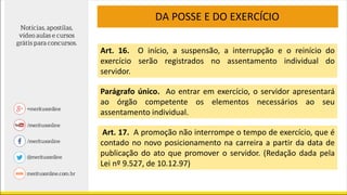 Art. 16. O início, a suspensão, a interrupção e o reinício do
exercício serão registrados no assentamento individual do
servidor.
Parágrafo único. Ao entrar em exercício, o servidor apresentará
ao órgão competente os elementos necessários ao seu
assentamento individual.
Art. 17. A promoção não interrompe o tempo de exercício, que é
contado no novo posicionamento na carreira a partir da data de
publicação do ato que promover o servidor. (Redação dada pela
Lei nº 9.527, de 10.12.97)
DA POSSE E DO EXERCÍCIO
 