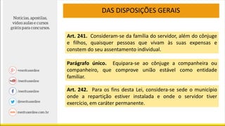 DAS DISPOSIÇÕES GERAIS
Art. 241. Consideram-se da família do servidor, além do cônjuge
e filhos, quaisquer pessoas que vivam às suas expensas e
constem do seu assentamento individual.
Parágrafo único. Equipara-se ao cônjuge a companheira ou
companheiro, que comprove união estável como entidade
familiar.
Art. 242. Para os fins desta Lei, considera-se sede o município
onde a repartição estiver instalada e onde o servidor tiver
exercício, em caráter permanente.
 