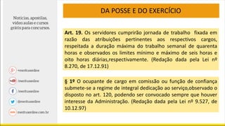 Art. 19. Os servidores cumprirão jornada de trabalho fixada em
razão das atribuições pertinentes aos respectivos cargos,
respeitada a duração máxima do trabalho semanal de quarenta
horas e observados os limites mínimo e máximo de seis horas e
oito horas diárias,respectivamente. (Redação dada pela Lei nº
8.270, de 17.12.91)
§ 1º O ocupante de cargo em comissão ou função de confiança
submete-se a regime de integral dedicação ao serviço,observado o
disposto no art. 120, podendo ser convocado sempre que houver
interesse da Administração. (Redação dada pela Lei nº 9.527, de
10.12.97)
DA POSSE E DO EXERCÍCIO
 