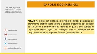 DA POSSE E DO EXERCÍCIO
Art. 20. Ao entrar em exercício, o servidor nomeado para cargo de
provimento efetivo ficará sujeito a estágio probatório por período
de 24 (vinte e quatro) meses, durante o qual a sua aptidão e
capacidade serão objeto de avaliação para o desempenho do
cargo, observados os seguinte fatores: (vide EMC nº 19)
 