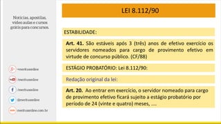 LEI 8.112/90
Art. 41. São estáveis após 3 (três) anos de efetivo exercício os
servidores nomeados para cargo de provimento efetivo em
virtude de concurso público. (CF/88)
ESTÁGIO PROBATÓRIO: Lei 8.112/90:
Redação original da lei:
Art. 20. Ao entrar em exercício, o servidor nomeado para cargo
de provimento efetivo ficará sujeito a estágio probatório por
período de 24 (vinte e quatro) meses, ....
ESTABILIDADE:
 