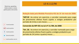 LEI 8.112/90
“ART.20 Ao entrar em exercício, o servidor nomeado para cargo
de provimento efetivo ficará sujeito a estágio probatório por
período de trinta e seis meses ; ........
Conversão da MP 431 na Lei nº 11.784, de 2008
“Art. 20. Ao entrar em exercício, o servidor nomeado para cargo
de provimento efetivo ficará sujeito a estágio probatório por
período de 24 (vinte e quatro) meses ....
Redação dada pela Medida Provisória 431 de 14 de maio de 2008:
 