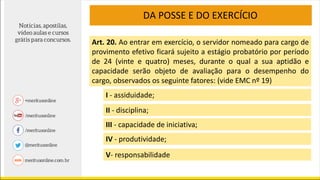 DA POSSE E DO EXERCÍCIO
Art. 20. Ao entrar em exercício, o servidor nomeado para cargo de
provimento efetivo ficará sujeito a estágio probatório por período
de 24 (vinte e quatro) meses, durante o qual a sua aptidão e
capacidade serão objeto de avaliação para o desempenho do
cargo, observados os seguinte fatores: (vide EMC nº 19)
I - assiduidade;
II - disciplina;
III - capacidade de iniciativa;
IV - produtividade;
V- responsabilidade
 