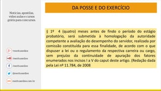 DA POSSE E DO EXERCÍCIO
§ 1º 4 (quatro) meses antes de findo o período do estágio
probatório, será submetida à homologação da autoridade
competente a avaliação do desempenho do servidor, realizada por
comissão constituída para essa finalidade, de acordo com o que
dispuser a lei ou o regulamento da respectiva carreira ou cargo,
sem prejuízo da continuidade de apuração dos fatores
enumerados nos incisos I a V do caput deste artigo. (Redação dada
pela Lei nº 11.784, de 2008
 