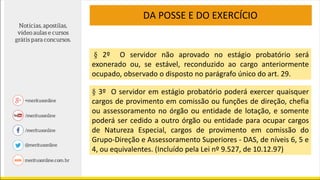 DA POSSE E DO EXERCÍCIO
§ 2º O servidor não aprovado no estágio probatório será
exonerado ou, se estável, reconduzido ao cargo anteriormente
ocupado, observado o disposto no parágrafo único do art. 29.
§ 3º O servidor em estágio probatório poderá exercer quaisquer
cargos de provimento em comissão ou funções de direção, chefia
ou assessoramento no órgão ou entidade de lotação, e somente
poderá ser cedido a outro órgão ou entidade para ocupar cargos
de Natureza Especial, cargos de provimento em comissão do
Grupo-Direção e Assessoramento Superiores - DAS, de níveis 6, 5 e
4, ou equivalentes. (Incluído pela Lei nº 9.527, de 10.12.97)
 