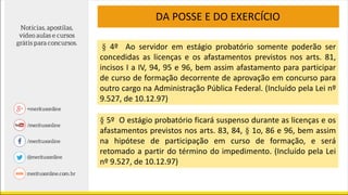 DA POSSE E DO EXERCÍCIO
§ 4º Ao servidor em estágio probatório somente poderão ser
concedidas as licenças e os afastamentos previstos nos arts. 81,
incisos I a IV, 94, 95 e 96, bem assim afastamento para participar
de curso de formação decorrente de aprovação em concurso para
outro cargo na Administração Pública Federal. (Incluído pela Lei nº
9.527, de 10.12.97)
§ 5º O estágio probatório ficará suspenso durante as licenças e os
afastamentos previstos nos arts. 83, 84, § 1o, 86 e 96, bem assim
na hipótese de participação em curso de formação, e será
retomado a partir do término do impedimento. (Incluído pela Lei
nº 9.527, de 10.12.97)
 