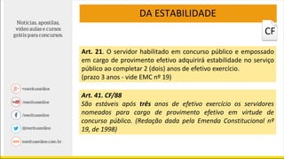 DA ESTABILIDADE
Art. 21. O servidor habilitado em concurso público e empossado
em cargo de provimento efetivo adquirirá estabilidade no serviço
público ao completar 2 (dois) anos de efetivo exercício.
(prazo 3 anos - vide EMC nº 19)
Art. 41. CF/88
São estáveis após três anos de efetivo exercício os servidores
nomeados para cargo de provimento efetivo em virtude de
concurso público. (Redação dada pela Emenda Constitucional nº
19, de 1998)
CF
 
