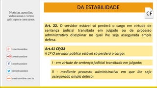 Art. 22. O servidor estável só perderá o cargo em virtude de
sentença judicial transitada em julgado ou de processo
administrativo disciplinar no qual lhe seja assegurada ampla
defesa.
DA ESTABILIDADE
Art.41 CF/88
§ 1º O servidor público estável só perderá o cargo:
I - em virtude de sentença judicial transitada em julgado;
II - mediante processo administrativo em que lhe seja
assegurada ampla defesa;
CF
 