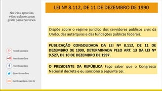 LEI Nº 8.112, DE 11 DE DEZEMBRO DE 1990
Dispõe sobre o regime jurídico dos servidores públicos civis da
União, das autarquias e das fundações públicas federais.
PUBLICAÇÃO CONSOLIDADA DA LEI Nº 8.112, DE 11 DE
DEZEMBRO DE 1990, DETERMINADA PELO ART. 13 DA LEI Nº
9.527, DE 10 DE DEZEMBRO DE 1997.
O PRESIDENTE DA REPÚBLICA Faço saber que o Congresso
Nacional decreta e eu sanciono a seguinte Lei:
 