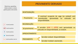 PROVIMENTO DERIVADO
Provimento
REINTEGRAÇÃO:
O eventual ocupante da vaga (se estável) será
reconduzido, aproveitado ou colocado em
disponibilidade.
O servidor (ANE E JOÃO) será aproveitado ou
colocado em disponibilidade, se estável.
Só provimento
RECONDUÇÃO:
Servidor estável: disponibilidade.
PROVIMENTO
APROVEITAMENTO
Servidor instável: exonerado.
 