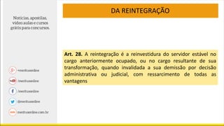 DA REINTEGRAÇÃO
Art. 28. A reintegração é a reinvestidura do servidor estável no
cargo anteriormente ocupado, ou no cargo resultante de sua
transformação, quando invalidada a sua demissão por decisão
administrativa ou judicial, com ressarcimento de todas as
vantagens
 